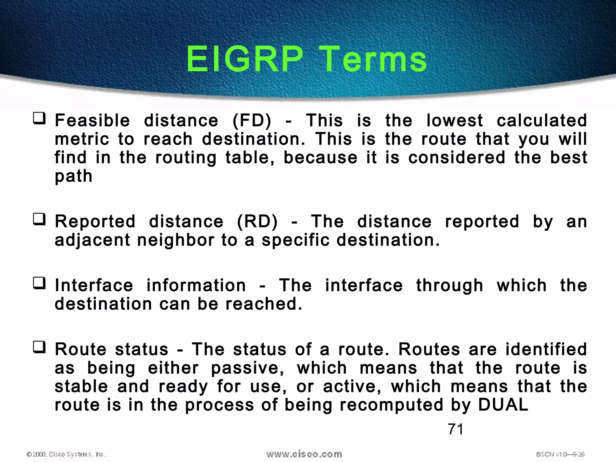 71
EIGRP Terms
 Feasible distance (FD) - This is the lowest calculated
metric to reach destination. This is the route that you will
find in the routing table, because it is considered the best
path
 Reported distance (RD) - The distance reported by an
adjacent neighbor to a specific destination.
 Interface information - The interface through which the
destination can be reached.
 Route status - The status of a route. Routes are identified
as being either passive, which means that the route is
stable and ready for use, or active, which means that the
route is in the process of being recomputed by DUAL
 
