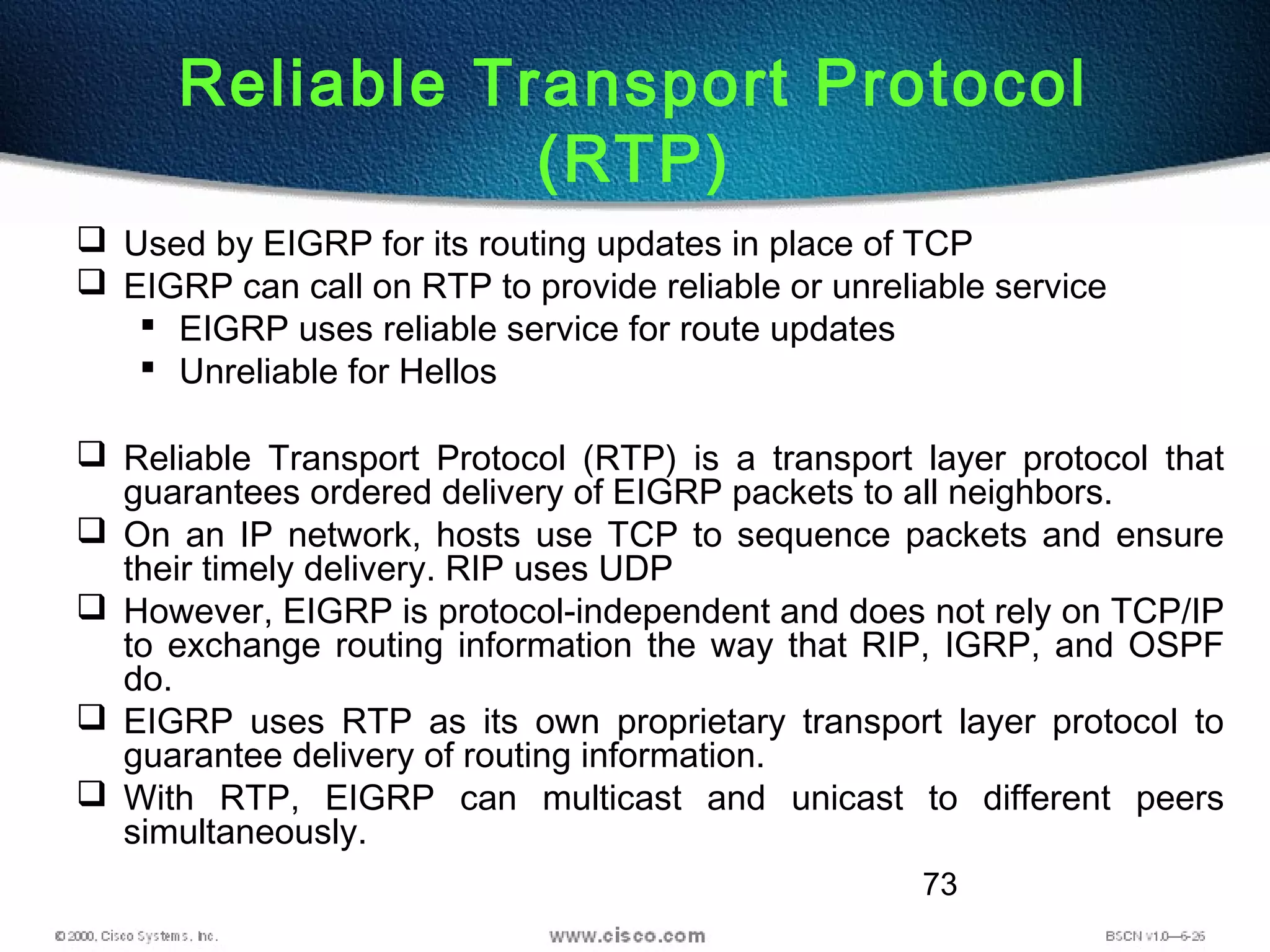 73
Reliable Transport Protocol
(RTP)
 Used by EIGRP for its routing updates in place of TCP
 EIGRP can call on RTP to provide reliable or unreliable service
 EIGRP uses reliable service for route updates
 Unreliable for Hellos
 Reliable Transport Protocol (RTP) is a transport layer protocol that
guarantees ordered delivery of EIGRP packets to all neighbors.
 On an IP network, hosts use TCP to sequence packets and ensure
their timely delivery. RIP uses UDP
 However, EIGRP is protocol-independent and does not rely on TCP/IP
to exchange routing information the way that RIP, IGRP, and OSPF
do.
 EIGRP uses RTP as its own proprietary transport layer protocol to
guarantee delivery of routing information.
 With RTP, EIGRP can multicast and unicast to different peers
simultaneously.
 