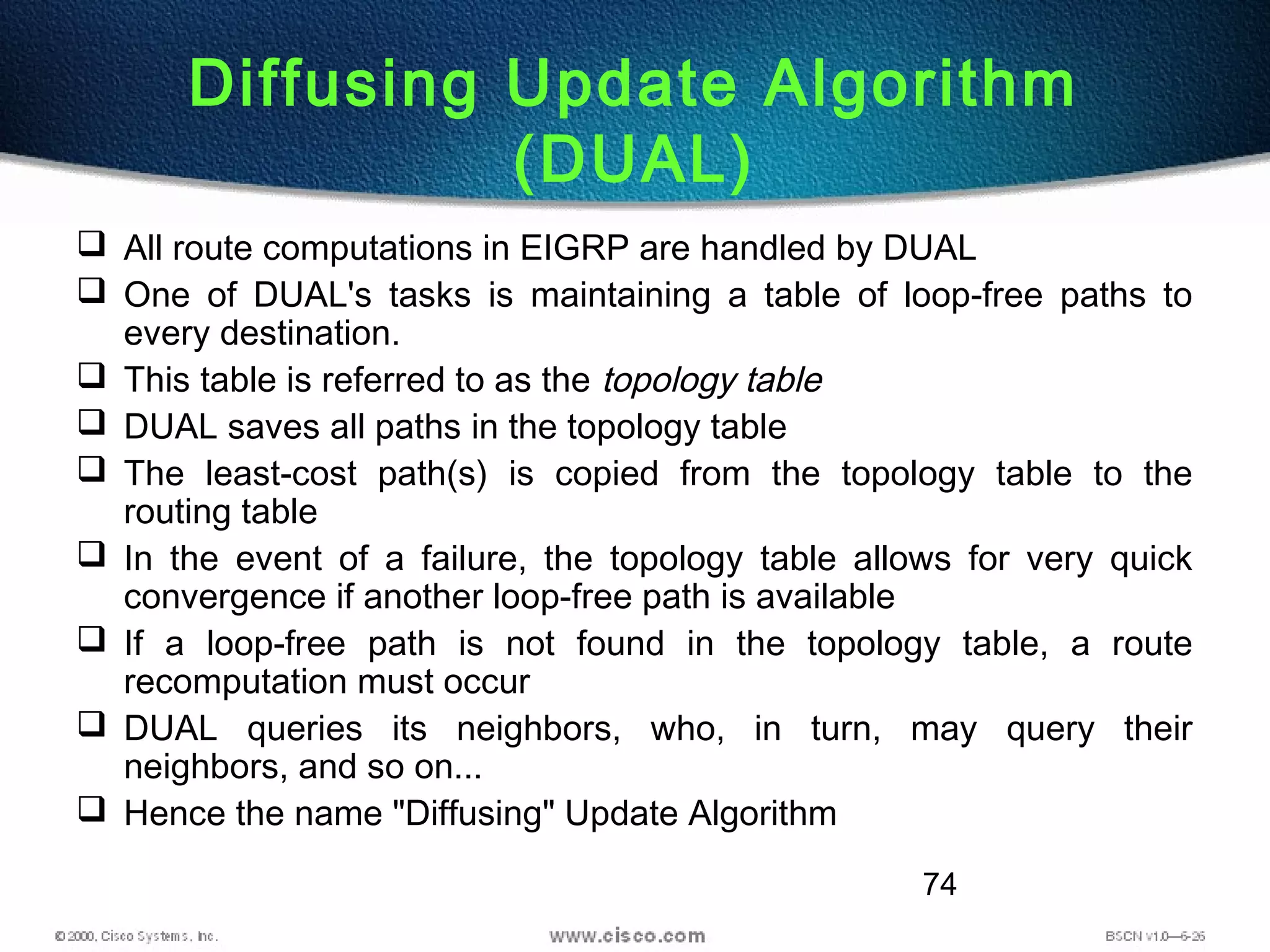 74
Diffusing Update Algorithm
(DUAL)
 All route computations in EIGRP are handled by DUAL
 One of DUAL's tasks is maintaining a table of loop-free paths to
every destination.
 This table is referred to as the topology table
 DUAL saves all paths in the topology table
 The least-cost path(s) is copied from the topology table to the
routing table
 In the event of a failure, the topology table allows for very quick
convergence if another loop-free path is available
 If a loop-free path is not found in the topology table, a route
recomputation must occur
 DUAL queries its neighbors, who, in turn, may query their
neighbors, and so on...
 Hence the name "Diffusing" Update Algorithm
 