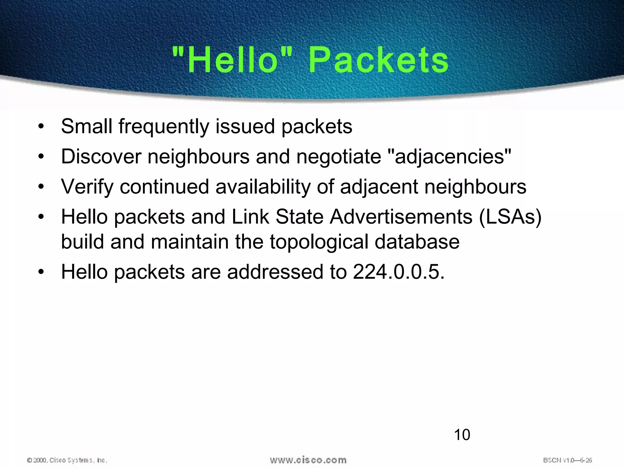 10
"Hello" Packets
• Small frequently issued packets
• Discover neighbours and negotiate "adjacencies"
• Verify continued availability of adjacent neighbours
• Hello packets and Link State Advertisements (LSAs)
build and maintain the topological database
• Hello packets are addressed to 224.0.0.5.
 