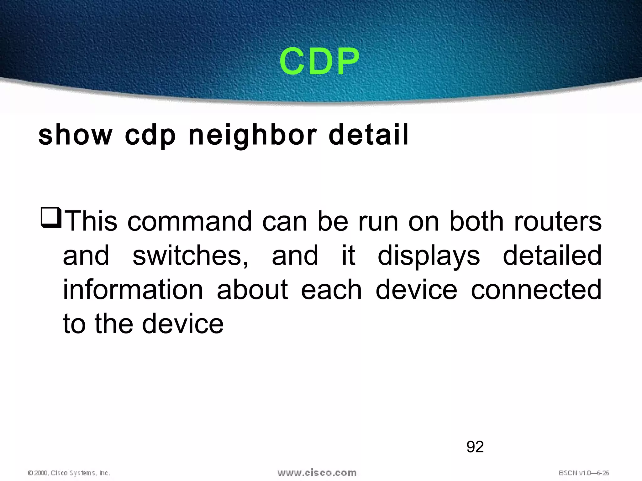 92
CDP
show cdp neighbor detail
This command can be run on both routers
and switches, and it displays detailed
information about each device connected
to the device
 