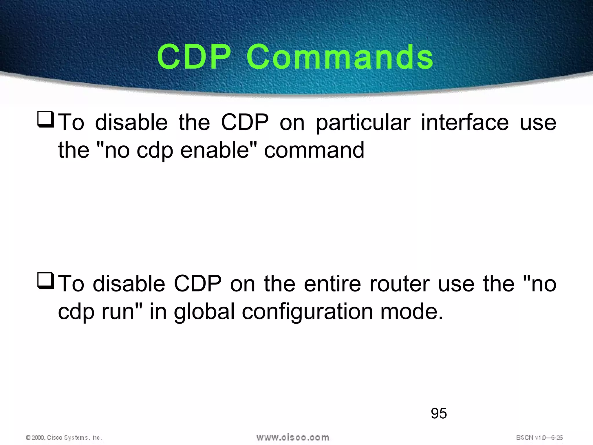 95
CDP Commands
To disable the CDP on particular interface use
the "no cdp enable" command
To disable CDP on the entire router use the "no
cdp run" in global configuration mode.
 
