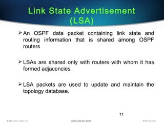 11
Link State Advertisement
(LSA)
An OSPF data packet containing link state and
routing information that is shared among OSPF
routers
LSAs are shared only with routers with whom it has
formed adjacencies
LSA packets are used to update and maintain the
topology database.
 