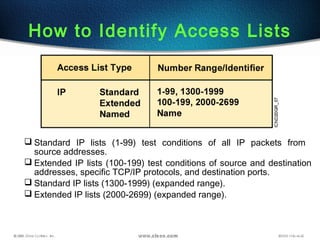 How to Identify Access Lists
 Standard IP lists (1-99) test conditions of all IP packets from
source addresses.
 Extended IP lists (100-199) test conditions of source and destination
addresses, specific TCP/IP protocols, and destination ports.
 Standard IP lists (1300-1999) (expanded range).
 Extended IP lists (2000-2699) (expanded range).
 
