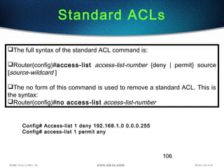 106
Standard ACLs
The full syntax of the standard ACL command is:
Router(config)#access-list access-list-number {deny | permit} source
[source-wildcard ]
The no form of this command is used to remove a standard ACL. This is
the syntax:
Router(config)#no access-list access-list-number
Config# Access-list 1 deny 192.168.1.0 0.0.0.255
Config# access-list 1 permit any
 
