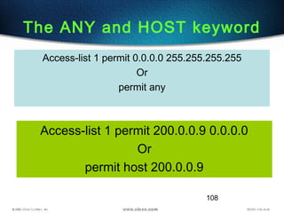108
The ANY and HOST keyword
Access-list 1 permit 200.0.0.9 0.0.0.0
Or
permit host 200.0.0.9
Access-list 1 permit 0.0.0.0 255.255.255.255
Or
permit any
 