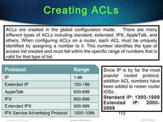 112
Creating ACLs
ACLs are created in the global configuration mode. There are many
different types of ACLs including standard, extended, IPX, AppleTalk, and
others. When configuring ACLs on a router, each ACL must be uniquely
identified by assigning a number to it. This number identifies the type of
access list created and must fall within the specific range of numbers that is
valid for that type of list.
Since IP is by far the most
popular routed protocol,
addition ACL numbers have
been added to newer router
IOSs.
Standard IP: 1300-1999
Extended IP: 2000-
2699
 