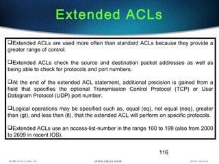 116
Extended ACLs
Extended ACLs are used more often than standard ACLs because they provide a
greater range of control.
Extended ACLs check the source and destination packet addresses as well as
being able to check for protocols and port numbers.
At the end of the extended ACL statement, additional precision is gained from a
field that specifies the optional Transmission Control Protocol (TCP) or User
Datagram Protocol (UDP) port number.
Logical operations may be specified such as, equal (eq), not equal (neq), greater
than (gt), and less than (lt), that the extended ACL will perform on specific protocols.
Extended ACLs use an access-list-number in the range 100 to 199 (also from 2000
to 2699 in recent IOS).
 