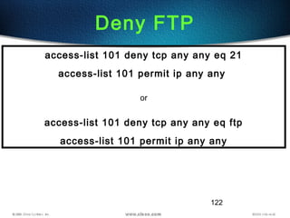 122
Deny FTP
access-list 101 deny tcp any any eq 21
access-list 101 permit ip any any
or
access-list 101 deny tcp any any eq ftp
access-list 101 permit ip any any
 