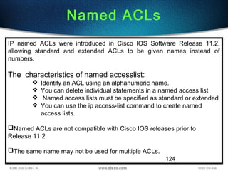 124
Named ACLs
IP named ACLs were introduced in Cisco IOS Software Release 11.2,
allowing standard and extended ACLs to be given names instead of
numbers.
The characteristics of named accesslist:
 Identify an ACL using an alphanumeric name.
 You can delete individual statements in a named access list
 Named access lists must be specified as standard or extended
 You can use the ip access-list command to create named
access lists.
Named ACLs are not compatible with Cisco IOS releases prior to
Release 11.2.
The same name may not be used for multiple ACLs.
 