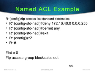 126
Named ACL Example
R1(config)#ip access-list standard blocksales
• R1(config-std-nacl)#deny 172.16.40.0 0.0.0.255
• R1(config-std-nacl)#permit any
• R1(config-std-nacl)#exit
• R1(config)#^Z
• R1#
#Int e 0
#Ip access-group blocksales out
 