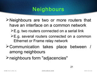 21
Neighbours
Neighbours are two or more routers that
have an interface on a common network
E.g. two routers connected on a serial link
E.g. several routers connected on a common
Ethernet or Frame relay network
Communication takes place between /
among neighbours
neighbours form "adjacencies"
 