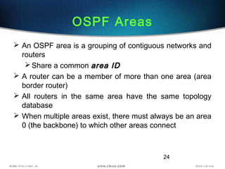 24
OSPF Areas
 An OSPF area is a grouping of contiguous networks and
routers
Share a common area IDarea ID
 A router can be a member of more than one area (area
border router)
 All routers in the same area have the same topology
database
 When multiple areas exist, there must always be an area
0 (the backbone) to which other areas connect
 
