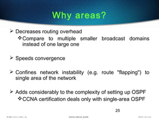 25
Why areas?
 Decreases routing overhead
Compare to multiple smaller broadcast domains
instead of one large one
 Speeds convergence
 Confines network instability (e.g. route "flapping") to
single area of the network
 Adds considerably to the complexity of setting up OSPF
CCNA certification deals only with single-area OSPF
 