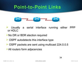 34
Point-to-Point Links
 Usually a serial interface running either PPP
or HDLC
No DR or BDR election required
 OSPF autodetects this interface type
 OSPF packets are sent using multicast 224.0.0.5
All routers form adjacencies
 