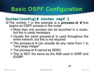 40
Basic OSPF Configuration
Router(config)# router ospf 1Router(config)# router ospf 1
 The number 1 in this example is a process-id #process-id # that
begins an OSPF process in the router
More than one process can be launched in a router,
but this is rarely necessary
Usually the same process-id is used throughout the
entire network, but this is not required
The process-id # can actually be any value from 1 to
"very large integer“
The process-id # cannot be ZERO
This is NOT the same as the AS# used in IGRP and
EIGRP
 