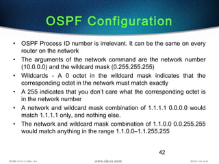 42
OSPF Configuration
• OSPF Process ID number is irrelevant. It can be the same on every
router on the network
• The arguments of the network command are the network number
(10.0.0.0) and the wildcard mask (0.255.255.255)
• Wildcards - A 0 octet in the wildcard mask indicates that the
corresponding octet in the network must match exactly
• A 255 indicates that you don’t care what the corresponding octet is
in the network number
• A network and wildcard mask combination of 1.1.1.1 0.0.0.0 would
match 1.1.1.1 only, and nothing else.
• The network and wildcard mask combination of 1.1.0.0 0.0.255.255
would match anything in the range 1.1.0.0–1.1.255.255
 