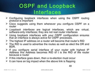 48
OSPF and Loopback
Interfaces
 Configuring loopback interfaces when using the OSPF routing
protocol is important
 Cisco suggests using them whenever you configure OSPF on a
router
 Loopback interfaces are logical interfaces, which are virtual,
software-only interfaces; they are not real router interfaces
 Using loopback interfaces with your OSPF configuration ensures
that an interface is always active for OSPF processes.
 The highest IP address on a router will become that router’s RID
 The RID is used to advertise the routes as well as elect the DR and
BDR.
 If you configure serial interface of your router with highest IP
Address this Address becomes RID of t is the RID of the router
because e router
 If this interface goes down, then a re-election must occur
 It can have an big impact when the above link is flapping
 