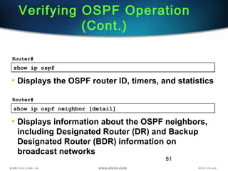 51
show ip ospfshow ip ospf
Router#
• Displays the OSPF router ID, timers, and statistics
Verifying OSPF Operation
(Cont.)
show ip ospf neighbor [detail]show ip ospf neighbor [detail]
Router#
• Displays information about the OSPF neighbors,
including Designated Router (DR) and Backup
Designated Router (BDR) information on
broadcast networks
 