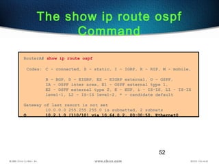 52
The show ip route ospf
Command
RouterA# show ip route ospf
Codes: C - connected, S - static, I - IGRP, R - RIP, M - mobile,
B - BGP, D - EIGRP, EX - EIGRP external, O - OSPF,
IA - OSPF inter area, E1 - OSPF external type 1,
E2 - OSPF external type 2, E - EGP, i - IS-IS, L1 - IS-IS
level-1, L2 - IS-IS level-2, * - candidate default
Gateway of last resort is not set
10.0.0.0 255.255.255.0 is subnetted, 2 subnets
O 10.2.1.0 [110/10] via 10.64.0.2, 00:00:50, Ethernet0
 