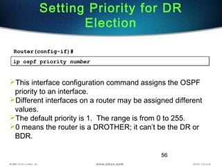 56
Setting Priority for DR
Election
ip ospf priority numberip ospf priority number
This interface configuration command assigns the OSPF
priority to an interface.
Different interfaces on a router may be assigned different
values.
The default priority is 1. The range is from 0 to 255.
0 means the router is a DROTHER; it can’t be the DR or
BDR.
Router(config-if)#
 