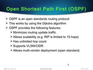 7
Open Shortest Path First (OSPF)
 OSPF is an open standards routing protocol
 This works by using the Dijkstra algorithm
 OSPF provides the following features:
Minimizes routing update traffic
Allows scalability (e.g. RIP is limited to 15 hops)
Has unlimited hop count
Supports VLSM/CIDR
Allows multi-vendor deployment (open standard)
 