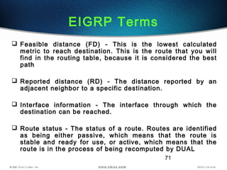 71
EIGRP Terms
 Feasible distance (FD) - This is the lowest calculated
metric to reach destination. This is the route that you will
find in the routing table, because it is considered the best
path
 Reported distance (RD) - The distance reported by an
adjacent neighbor to a specific destination.
 Interface information - The interface through which the
destination can be reached.
 Route status - The status of a route. Routes are identified
as being either passive, which means that the route is
stable and ready for use, or active, which means that the
route is in the process of being recomputed by DUAL
 