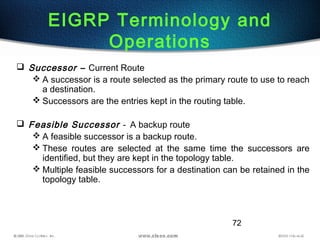72
 Successor – Current Route
 A successor is a route selected as the primary route to use to reach
a destination.
 Successors are the entries kept in the routing table.
 Feasible Successor - A backup route
 A feasible successor is a backup route.
 These routes are selected at the same time the successors are
identified, but they are kept in the topology table.
 Multiple feasible successors for a destination can be retained in the
topology table.
EIGRP Terminology and
Operations
 