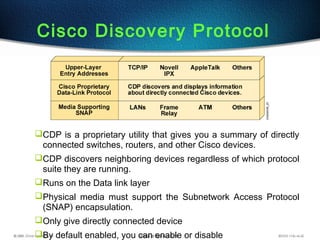 Cisco Discovery Protocol
CDP is a proprietary utility that gives you a summary of directly
connected switches, routers, and other Cisco devices.
CDP discovers neighboring devices regardless of which protocol
suite they are running.
Runs on the Data link layer
Physical media must support the Subnetwork Access Protocol
(SNAP) encapsulation.
Only give directly connected device
By default enabled, you can enable or disable
 