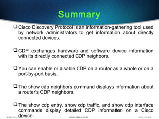 96
Summary
Cisco Discovery Protocol is an information-gathering tool used
by network administrators to get information about directly
connected devices.
CDP exchanges hardware and software device information
with its directly connected CDP neighbors.
You can enable or disable CDP on a router as a whole or on a
port-by-port basis.
The show cdp neighbors command displays information about
a router’s CDP neighbors.
The show cdp entry, show cdp traffic, and show cdp interface
commands display detailed CDP information on a Cisco
device.
 