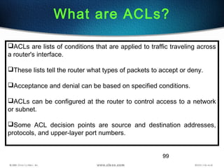 99
What are ACLs?
ACLs are lists of conditions that are applied to traffic traveling across
a router's interface. 
These lists tell the router what types of packets to accept or deny.
Acceptance and denial can be based on specified conditions.
ACLs can be configured at the router to control access to a network
or subnet.
Some ACL decision points are source and destination addresses,
protocols, and upper-layer port numbers.
 
