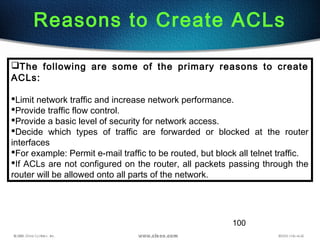 100
Reasons to Create ACLs
The following are some of the primary reasons to create
ACLs:
Limit network traffic and increase network performance.
Provide traffic flow control.
Provide a basic level of security for network access.
Decide which types of traffic are forwarded or blocked at the router
interfaces
For example: Permit e-mail traffic to be routed, but block all telnet traffic.
If ACLs are not configured on the router, all packets passing through the
router will be allowed onto all parts of the network.
 