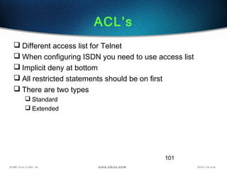 101
ACL’s
 Different access list for Telnet
 When configuring ISDN you need to use access list
 Implicit deny at bottom
 All restricted statements should be on first
 There are two types
 Standard
 Extended
 