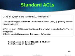 106
Standard ACLs
The full syntax of the standard ACL command is:
Router(config)#access-list access-list-number {deny | permit} source
[source-wildcard ]
The no form of this command is used to remove a standard ACL. This is
the syntax:
Router(config)#no access-list access-list-number
Config# Access-list 1 deny 192.168.1.0 0.0.0.255
Config# access-list 1 permit any
 