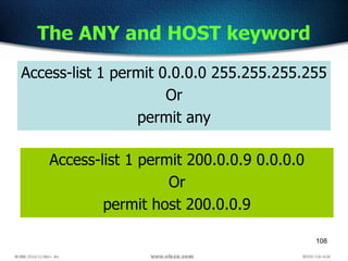 108
The ANY and HOST keyword
Access-list 1 permit 200.0.0.9 0.0.0.0
Or
permit host 200.0.0.9
Access-list 1 permit 0.0.0.0 255.255.255.255
Or
permit any
 