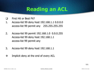 111
Reading an ACL
 First Hit or Best Fit?
1. Access-list 99 deny host 192.168.1.1 0.0.0.0
access-list 99 permit any 255.255.255.255
2. Access-list 99 permit 192.168.1.0 0.0.0.255
Access-list 99 deny host 192.168.1.1
access-list 99 permit any
3. Access-list 99 deny host 192.168.1.1
 Implicit deny at the end of every ACL
 