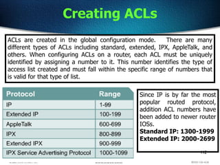 112
Creating ACLs
ACLs are created in the global configuration mode. There are many
different types of ACLs including standard, extended, IPX, AppleTalk, and
others. When configuring ACLs on a router, each ACL must be uniquely
identified by assigning a number to it. This number identifies the type of
access list created and must fall within the specific range of numbers that
is valid for that type of list.
Since IP is by far the most
popular routed protocol,
addition ACL numbers have
been added to newer router
IOSs.
Standard IP: 1300-1999
Extended IP: 2000-2699
 