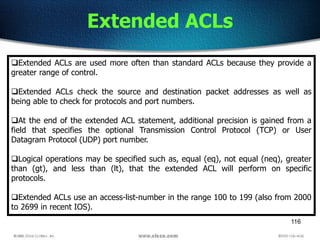 116
Extended ACLs
Extended ACLs are used more often than standard ACLs because they provide a
greater range of control.
Extended ACLs check the source and destination packet addresses as well as
being able to check for protocols and port numbers.
At the end of the extended ACL statement, additional precision is gained from a
field that specifies the optional Transmission Control Protocol (TCP) or User
Datagram Protocol (UDP) port number.
Logical operations may be specified such as, equal (eq), not equal (neq), greater
than (gt), and less than (lt), that the extended ACL will perform on specific
protocols.
Extended ACLs use an access-list-number in the range 100 to 199 (also from 2000
to 2699 in recent IOS).
 