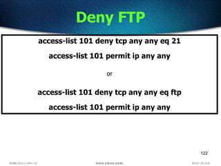 122
Deny FTP
access-list 101 deny tcp any any eq 21
access-list 101 permit ip any any
or
access-list 101 deny tcp any any eq ftp
access-list 101 permit ip any any
 