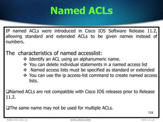 124
Named ACLs
IP named ACLs were introduced in Cisco IOS Software Release 11.2,
allowing standard and extended ACLs to be given names instead of
numbers.
The characteristics of named accesslist:
 Identify an ACL using an alphanumeric name.
 You can delete individual statements in a named access list
 Named access lists must be specified as standard or extended
 You can use the ip access-list command to create named access
lists.
Named ACLs are not compatible with Cisco IOS releases prior to Release
11.2.
The same name may not be used for multiple ACLs.
 