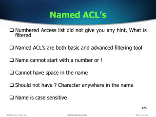 125
Named ACL’s
 Numbered Access list did not give you any hint, What is
filtered
 Named ACL’s are both basic and advanced filtering tool
 Name cannot start with a number or !
 Cannot have space in the name
 Should not have ? Character anywhere in the name
 Name is case sensitive
 