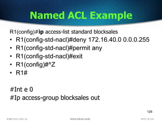 126
Named ACL Example
R1(config)#ip access-list standard blocksales
• R1(config-std-nacl)#deny 172.16.40.0 0.0.0.255
• R1(config-std-nacl)#permit any
• R1(config-std-nacl)#exit
• R1(config)#^Z
• R1#
#Int e 0
#Ip access-group blocksales out
 