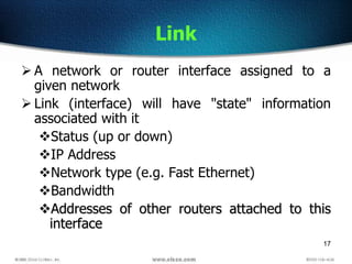 17
Link
 A network or router interface assigned to a
given network
 Link (interface) will have "state" information
associated with it
Status (up or down)
IP Address
Network type (e.g. Fast Ethernet)
Bandwidth
Addresses of other routers attached to this
interface
 