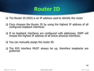 20
Router ID
 The Router ID (RID) is an IP address used to identify the router
 Cisco chooses the Router ID by using the highest IP address of all
configured loopback interfaces
 If no loopback interfaces are configured with addresses, OSPF will
choose the highest IP address of all active physical interfaces.
 You can manually assign the router ID.
 The RID interface MUST always be up, therefore loopbacks are
preferred
 