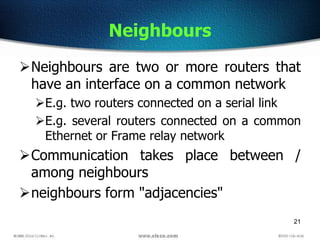 21
Neighbours
Neighbours are two or more routers that
have an interface on a common network
E.g. two routers connected on a serial link
E.g. several routers connected on a common
Ethernet or Frame relay network
Communication takes place between /
among neighbours
neighbours form "adjacencies"
 