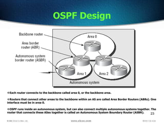 23
OSPF Design
Each router connects to the backbone called area 0, or the backbone area.
Routers that connect other areas to the backbone within an AS are called Area Border Routers (ABRs). One
interface must be in area 0.
OSPF runs inside an autonomous system, but can also connect multiple autonomous systems together. The
router that connects these ASes together is called an Autonomous System Boundary Router (ASBR).
 