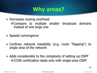 25
Why areas?
 Decreases routing overhead
Compare to multiple smaller broadcast domains
instead of one large one
 Speeds convergence
 Confines network instability (e.g. route "flapping") to
single area of the network
 Adds considerably to the complexity of setting up OSPF
CCNA certification deals only with single-area OSPF
 