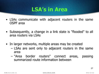 27
LSA’s in Area
• LSAs communicate with adjacent routers in the same
OSPF area
• Subsequently, a change in a link state is "flooded" to all
area routers via LSAs
• In larger networks, multiple areas may be created
– LSAs are sent only to adjacent routers in the same
area
– "Area border routers" connect areas, passing
summarized route information between
 