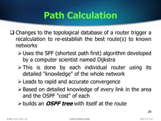 28
Path Calculation
 Changes to the topological database of a router trigger a
recalculation to re-establish the best route(s) to known
networks
Uses the SPF (shortest path first) algorithm developed
by a computer scientist named Dijkstra
This is done by each individual router using its
detailed "knowledge" of the whole network
Leads to rapid and accurate convergence
Based on detailed knowledge of every link in the area
and the OSPF "cost" of each
builds an OSPF tree with itself at the route
 