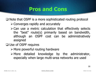 30
Pros and Cons
 Note that OSPF is a more sophisticated routing protocol
Converges rapidly and accurately
Can use a metric calculation that effectively selects
the "best" route(s) primarily based on bandwidth,
although an OSPF cost can be administratively
assigned
 Use of OSPF requires
More powerful routing hardware
More detailed knowledge by the administrator,
especially when large multi-area networks are used
 